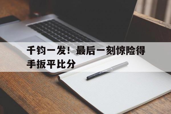 jbo竞博官网-千钧一发！最后一刻惊险得手扳平比分